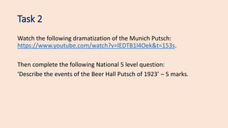 Task 2
Watch the following dramatization of the Munich Putsch:
https://www.youtube.com/watch?v=lEDTB1l4Oek&t=153s.
Then complete the following National 5 level question:
‘Describe the events of the Beer Hall Putsch of 1923’ – 5 marks.
 