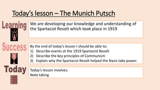 Today’s lesson – The Munich Putsch
We are developing our knowledge and understanding of
the Spartacist Revolt which took place in 1919
By the end of today’s lesson I should be able to:
1) Describe events at the 1919 Spartacist Revolt
2) Describe the key principles of Communism
3) Explain why the Spartacist Revolt helped the Nazis take power.
Today’s lesson involves:
Note taking
 