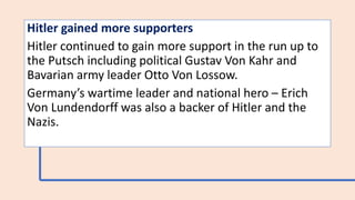 Hitler gained more supporters
Hitler continued to gain more support in the run up to
the Putsch including political Gustav Von Kahr and
Bavarian army leader Otto Von Lossow.
Germany’s wartime leader and national hero – Erich
Von Lundendorff was also a backer of Hitler and the
Nazis.
 
