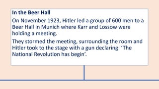 In the Beer Hall
On November 1923, Hitler led a group of 600 men to a
Beer Hall in Munich where Karr and Lossow were
holding a meeting.
They stormed the meeting, surrounding the room and
Hitler took to the stage with a gun declaring: ‘The
National Revolution has begin’.
 