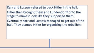 Karr and Lossow refused to back Hitler in the hall.
Hitler then brought them and Lundendorff onto the
stage to make it look like they supported them.
Eventually Karr and Lossow managed to get out of the
hall. They blamed Hitler for organizing the rebellion.
 