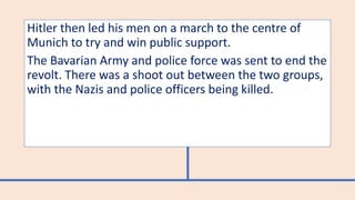 Hitler then led his men on a march to the centre of
Munich to try and win public support.
The Bavarian Army and police force was sent to end the
revolt. There was a shoot out between the two groups,
with the Nazis and police officers being killed.
 