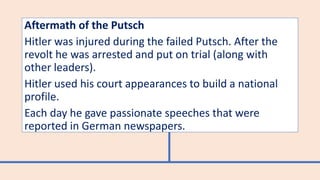 Aftermath of the Putsch
Hitler was injured during the failed Putsch. After the
revolt he was arrested and put on trial (along with
other leaders).
Hitler used his court appearances to build a national
profile.
Each day he gave passionate speeches that were
reported in German newspapers.
 