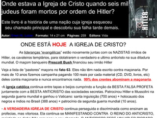 Onde estava a Igreja de Cristo quando seis milhões de
judeus foram mortos por ordem de Hitler?
Este livro é a história de uma nação cuja igreja esqueceu
seu chamado principal e descobriu sua falha tarde demais.
Autor: Erwin W. Lutzer Formato: 14 x 21 cm Páginas: 259 Editora: Vida
R$ 23,00
ONDE ESTÁ HOJE A IGREJA DE CRISTO?
As lideranças “evangélicas” estão novamente juntas com os NAZISTAS irmãos de
Hitler, os cavaleiros templários, para idolatrarem o verdadeiro e ultimo anticristo na sua ditadura
mundial. O maçom banqueiro Prescott Bush financiou seu irmão Hitler
Veja a lista de “pastores” maçons no fato 63. Eles não têm nada escrito contra maçonaria. Por
mais de 10 anos fizemos campanha pagando 100 reais por cada material (CD, DVD, livros, etc)
deles contra maçonaria e nunca encontramos nada. 99% dos crentes abominam a maçonaria.
-A igreja católica continua entre tapas e beijos cumprindo a função da BESTA FALSA PROFETA
juntamente com a BESTA ANTICRISTO das sociedades secretas. Patrocinou Hitler e Mussolini na
segunda guerra mundial e ganhou o Vaticano: santa inguisição (700 anos) + holocausto dos
negros e índios no Brasil (388 anos) + patrocínio da segunda guerra mundial (10 anos).
- A VERDADEIRA IGREJA DE CRISTO continua perseguida e discriminada como ensinam as
profecias, mas vitoriosa. Ela continua se MANIFESTANDO CONTRA O REINO DO ANTICRISTO,
 