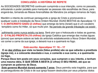 CONCLUSÃO: A HISTÓRIA SE REPETE
As SOCIEDADES SECRETAS continuam cumprindo a sua intenção, como no passado,
articulando o poder paralelo para manipular as pessoas não escolhidas de Deus, para
enganá-las, tornando-as Massa Anencéfalas de Manobra (os antigos romanos de hoje).
Mantêm o intento de continuar perseguindo a igreja de Cristo e promovendo a
qualquer custo a instalação da Nova Ordem Mundial: DUAS BESTAS de Apocalipse 13
1- O ANTICRISTO GADU (2 chifres) que emerge da terra (Israel) que é um cavaleiro
templário como foi Hitler, só que muito pior. No período da grande tribulação vai existir
sofrimento como nunca existiu na terra. Será pior que o holocausto e todas as guerras.
2- O FALSO PROFETA (10 chifres) da Igreja Católica que emerge das muitas águas
(povos) que sempre esteve ao lado do anticristo estabelecendo a Nova Ordem Mundial,
vai comer a carne da sua igreja, a deixará nua e a queimará no fogo.
.
Está escrito: Apocalipse 17: 16 – 17
E os dez chifres que viste na besta (falso profeta) são os que odiarão a prostituta
(igreja má), e a colocarão desolada e nua, e comerão a sua carne, e a queimarão
no fogo.
Porque Deus tem posto em seus corações, que cumpram o seu intento, e tenham
uma mesma idéia, E QUE DÊEM À BESTA (2 cifres) O SEU REINO, até que se
cumpram as palavras de Deus.
Este governo Mundial durará somente 7 anos. Deus permitiu esta tragédia, para que
os perseguidores de Cristo e de sua igreja fossem destruídos por seus próprios ídolos
 