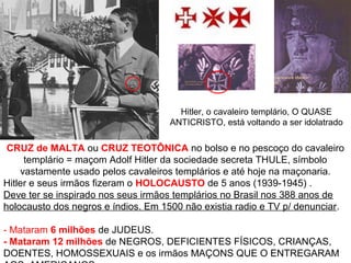 CRUZ de MALTA ou CRUZ TEOTÔNICA no bolso e no pescoço do cavaleiro
templário = maçom Adolf Hitler da sociedade secreta THULE, símbolo
vastamente usado pelos cavaleiros templários e até hoje na maçonaria.
Hitler e seus irmãos fizeram o HOLOCAUSTO de 5 anos (1939-1945) .
Deve ter se inspirado nos seus irmãos templários no Brasil nos 388 anos de
holocausto dos negros e índios. Em 1500 não existia radio e TV p/ denunciar.
- Mataram 6 milhões de JUDEUS.
- Mataram 12 milhões de NEGROS, DEFICIENTES FÍSICOS, CRIANÇAS,
DOENTES, HOMOSSEXUAIS e os irmãos MAÇONS QUE O ENTREGARAM
Hitler, o cavaleiro templário, O QUASE
ANTICRISTO, está voltando a ser idolatrado
 