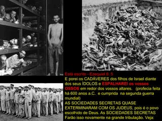 Está escrito - Ezequiel 6: 5
E porei os CADÁVERES dos filhos de Israel diante
dos seus ÍDOLOS e ESPALHAREI os vossos
OSSOS em redor dos vossos altares. (profecia feita
há 600 anos a.C. e cumprida na segunda guerra
mundial)
AS SOCIEDADES SECRETAS QUASE
EXTERMINARAM COM OS JUDEUS, pois é o povo
escolhido de Deus. As SOCIEDADES SECRETAS
Farão isso novamente na grande tribulação. Veja:
 