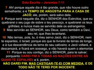 Esta Escrito – Jeremias 7-11
7 Ah! porque aquele dia é tão grande, que não houve outro
semelhante; e é TEMPO DE ANGÚSTIA PARA A CASA DE
JACÓ; ele, porém, será salvo dela.
8 Porque será naquele dia, diz o SENHOR dos Exércitos, que eu
quebrarei o seu jugo de sobre o teu pescoço, e quebrarei os teus
grilhões; e nunca mais se servirão dele os estrangeiros.
9 Mas servirão ao SENHOR, seu Deus, como também a Davi,
seu rei, que lhes levantarei.
10 Não temas, pois, tu, ó meu servo Jacó, diz o SENHOR, nem
te espantes, ó Israel; porque eis que te livrarei de terras de longe,
e à tua descendência da terra do seu cativeiro; e Jacó voltará, e
descansará, e ficará em sossego, e não haverá quem o atemorize
11 Porque eu sou contigo, diz o SENHOR, para te salvar;
porquanto DAREI FIM A TODAS AS NAÇÕES ENTRE AS
QUAIS TE ESPALHEI; a ti, porém,
NÃO DAREI FIM, MAS CASTIGAR-TE-EI COM MEDIDA, E DE
TODO NÃO TE TEREI POR INOCENTE.
 