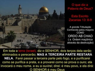 O que diz a
Palavra de Deus?
Esta Escrito
Zacarias 13: 8-9
A grande Tribulação
Conhecida pelos maçons
COMO
ORDO AB CHAO
( a Ordem maçônica
através da destruição)
Em toda a terra (Israel), diz o SENHOR, dois terços dela serão
eliminados e perecerão; MAS A TERCEIRA PARTE RESTARÁ
NELA. Farei passar a terceira parte pelo fogo, e a purificarei
como se purifica a prata, e a provarei como se prova o ouro; ela
invocará o meu nome, e eu a ouvirei; direi: é meu povo, e ela dirá:
O SENHOR é meu Deus
 