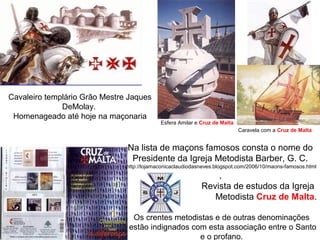 Cavaleiro templário Grão Mestre Jaques
DeMolay.
Homenageado até hoje na maçonaria
Esfera Amilar e Cruz de Malta
Na lista de maçons famosos consta o nome do
Presidente da Igreja Metodista Barber, G. C.
http://lojamaconicaclaudiodasneves.blogspot.com/2006/10/maons-famosos.html
,
Revista de estudos da Igreja
Metodista Cruz de Malta.
Os crentes metodistas e de outras denominações
estão indignados com esta associação entre o Santo
e o profano.
Caravela com a Cruz de Malta
 