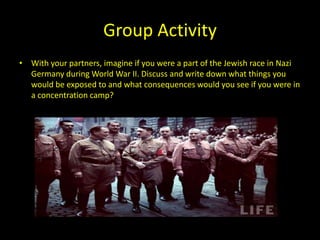 Group Activity
• With your partners, imagine if you were a part of the Jewish race in Nazi
  Germany during World War II. Discuss and write down what things you
  would be exposed to and what consequences would you see if you were in
  a concentration camp?
 
