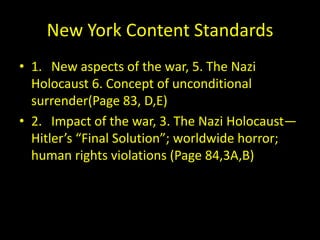 New York Content Standards
• 1. New aspects of the war, 5. The Nazi
  Holocaust 6. Concept of unconditional
  surrender(Page 83, D,E)
• 2. Impact of the war, 3. The Nazi Holocaust—
  Hitler’s “Final Solution”; worldwide horror;
  human rights violations (Page 84,3A,B)
 