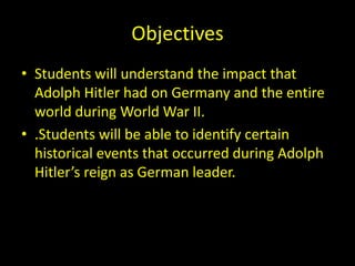 Objectives
• Students will understand the impact that
  Adolph Hitler had on Germany and the entire
  world during World War II.
• .Students will be able to identify certain
  historical events that occurred during Adolph
  Hitler’s reign as German leader.
 