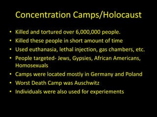 Concentration Camps/Holocaust
• Killed and tortured over 6,000,000 people.
• Killed these people in short amount of time
• Used euthanasia, lethal injection, gas chambers, etc.
• People targeted- Jews, Gypsies, African Americans,
  Homosexuals
• Camps were located mostly in Germany and Poland
• Worst Death Camp was Auschwitz
• Individuals were also used for experiements
 