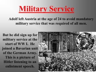 Military Service
Adolf left Austria at the age of 24 to avoid mandatory
military service that was required of all men.
But he did sign up for
military service at the
start of WW I. He
joined a Bavarian unit
of the German Army.
This is a picture of
Hitler listening to an
enlistment speech.
 