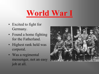World War I
• Excited to fight for
Germany.
• Found a home fighting
for the Fatherland.
• Highest rank held was
corporal.
• Was a regimental
messenger, not an easy
job at all.
 