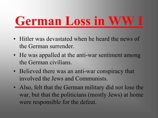 German Loss in WW I
• Hitler was devastated when he heard the news of
the German surrender.
• He was appalled at the anti-war sentiment among
the German civilians.
• Believed there was an anti-war conspiracy that
involved the Jews and Communists.
• Also, felt that the German military did not lose the
war, but that the politicians (mostly Jews) at home
were responsible for the defeat.
 