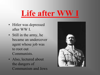 Life after WW I
• Hitler was depressed
after WW I.
• Still in the army, he
became an undercover
agent whose job was
to root out
Communists.
• Also, lectured about
the dangers of
Communism and Jews
 