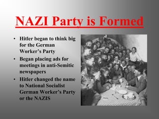 NAZI Party is Formed
• Hitler began to think big
for the German
Worker’s Party
• Began placing ads for
meetings in anti-Semitic
newspapers
• Hitler changed the name
to National Socialist
German Worker’s Party
or the NAZIS
 