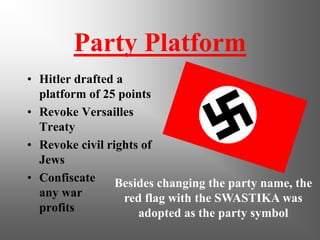 Party Platform
• Hitler drafted a
platform of 25 points
• Revoke Versailles
Treaty
• Revoke civil rights of
Jews
• Confiscate
any war
profits
Besides changing the party name, the
red flag with the SWASTIKA was
adopted as the party symbol
 