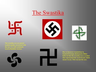 The Swastika
The swastika was an ancient
symbol usually associated with
the sun. It is still commonly
used in Buddhist shrines.
Due to incorrect translations in
Sanskrit/German dictionaries Hitler
believed that the swastika was a symbol
that represented the word Swasie which
meant Aryan. This was not the case.
 