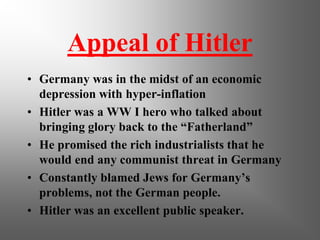 Appeal of Hitler
• Germany was in the midst of an economic
depression with hyper-inflation
• Hitler was a WW I hero who talked about
bringing glory back to the “Fatherland”
• He promised the rich industrialists that he
would end any communist threat in Germany
• Constantly blamed Jews for Germany’s
problems, not the German people.
• Hitler was an excellent public speaker.
 