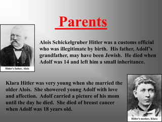 Parents
Alois Schickelgruber Hitler was a customs official
who was illegitimate by birth. His father, Adolf’s
grandfather, may have been Jewish. He died when
Adolf was 14 and left him a small inheritance.
Klara Hitler was very young when she married the
older Alois. She showered young Adolf with love
and affection. Adolf carried a picture of his mom
until the day he died. She died of breast cancer
when Adolf was 18 years old.
 