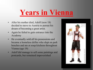 Years in Vienna
• After his mother died, Adolf (now 18)
decided to move to Austria to pursue his
dream of becoming a great artist.
• Again he failed to gain entrance into the
Academy
• He eventually sold all his possessions and
became a homeless drifter who slept on park
benches and ate at soup kitchens throughout
Vienna (age 19)
• Adolf did manage to sell some paintings and
postcards, but remained impoverished
 