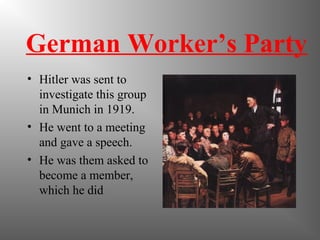 German Worker’s Party
• Hitler was sent to
investigate this group
in Munich in 1919.
• He went to a meeting
and gave a speech.
• He was them asked to
become a member,
which he did
 