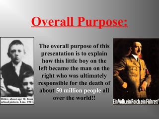 Overall Purpose:
The overall purpose of this
presentation is to explain
how this little boy on the
left became the man on the
right who was ultimately
responsible for the death of
about 50 million people all
over the world!!
 