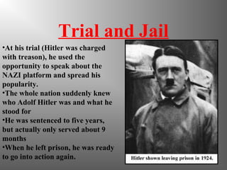 Trial and Jail
•At his trial (Hitler was charged
with treason), he used the
opportunity to speak about the
NAZI platform and spread his
popularity.
•The whole nation suddenly knew
who Adolf Hitler was and what he
stood for
•He was sentenced to five years,
but actually only served about 9
months
•When he left prison, he was ready
to go into action again.
 