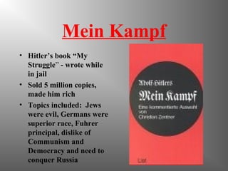 Mein Kampf
• Hitler’s book “My
Struggle” - wrote while
in jail
• Sold 5 million copies,
made him rich
• Topics included: Jews
were evil, Germans were
superior race, Fuhrer
principal, dislike of
Communism and
Democracy and need to
conquer Russia
 