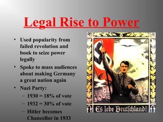 Legal Rise to Power
• Used popularity from
failed revolution and
book to seize power
legally
• Spoke to mass audiences
about making Germany
a great nation again
• Nazi Party:
– 1930 = 18% of vote
– 1932 = 30% of vote
– Hitler becomes
Chancellor in 1933
 