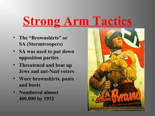 Strong Arm Tactics
• The “Brownshirts” or
SA (Stormtroopers)
• SA was used to put down
opposition parties
• Threatened and beat up
Jews and ant-Nazi voters
• Wore brownshirts, pants
and boots
• Numbered almost
400,000 by 1932
 