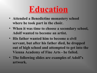 Education
• Attended a Benedictine monastery school
where he took part in the choir.
• When it was time to choose a secondary school,
Adolf wanted to become an artist.
• His father wanted him to become a civil
servant, but after his father died, he dropped
out of high school and attempted to get into the
Vienna Academy of Fine Arts - he failed.
• The following slides are examples of Adolf’s
artwork.
 