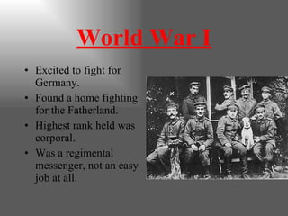 World War I Excited to fight for Germany. Found a home fighting for the Fatherland. Highest rank held was corporal. Was a regimental messenger, not an easy job at all. 