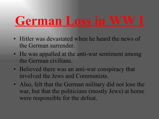 German Loss in WW I Hitler was devastated when he heard the news of the German surrender. He was appalled at the anti-war sentiment among the German civilians. Believed there was an anti-war conspiracy that involved the Jews and Communists. Also, felt that the German military did not lose the war, but that the politicians (mostly Jews) at home were responsible for the defeat. 