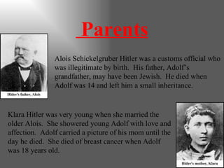 Parents Alois Schickelgruber Hitler was a customs official who was illegitimate by birth.  His father, Adolf’s grandfather, may have been Jewish.  He died when Adolf was 14 and left him a small inheritance. Klara Hitler was very young when she married the older Alois.  She showered young Adolf with love and affection.  Adolf carried a picture of his mom until the day he died.  She died of breast cancer when Adolf was 18 years old. 