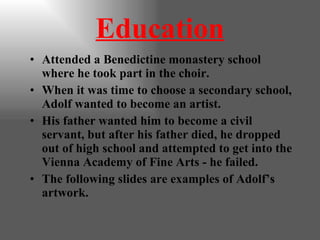 Education Attended a Benedictine monastery school where he took part in the choir. When it was time to choose a secondary school, Adolf wanted to become an artist. His father wanted him to become a civil servant, but after his father died, he dropped out of high school and attempted to get into the Vienna Academy of Fine Arts - he failed. The following slides are examples of Adolf’s artwork. 