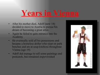 Years in Vienna After his mother died, Adolf (now 18) decided to move to Austria to pursue his dream of becoming a great artist. Again he failed to gain entrance into the Academy He eventually sold all his possessions and became a homeless drifter who slept on park benches and ate at soup kitchens throughout Vienna (age 19) Adolf did manage to sell some paintings and postcards, but remained impoverished 