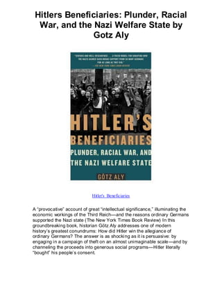Hitlers Beneficiaries: Plunder, Racial
  War, and the Nazi Welfare State by
               Gotz Aly




                             Hitler's Beneficiaries


A “provocative” account of great “intellectual significance,” illuminating the
economic workings of the Third Reich—and the reasons ordinary Germans
supported the Nazi state (The New York Times Book Review) In this
groundbreaking book, historian Götz Aly addresses one of modern
history’s greatest conundrums: How did Hitler win the allegiance of
ordinary Germans? The answer is as shocki ng as it is persuasive: by
engaging in a campaign of theft on an almost unimaginable scale —and by
channeling the proceeds into generous social programs—Hitler literally
“bought” his people’s consent.
 