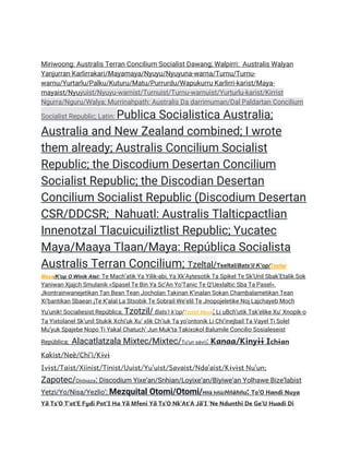 Miriwoong: Australis Terran Concilium Socialist Dawang; Walpirri: Australis Walyan
Yanjurran Karlirrakari/Mayamaya/Nyuyu/Nyuyuna-warna/Turnu/Turnu-
warnu/Yurtarlu/Palku/Kuturu/Matu/Purrurdu/Wapukurru Karlirri-karist/Maya-
mayaist/Nyuyuist/Nyuyu-warnist/Turnuist/Turnu-warnuist/Yurturlu-karist/Kirrist
Ngurra/Nguru/Walya; Murrinahpath: Australis Da darrimuman/Dal Paldartan Concilium
Socialist Republic; Latin: Publica Socialistica Australia;
Australia and New Zealand combined; I wrote
them already; Australis Concilium Socialist
Republic; the Discodium Desertan Concilium
Socialist Republic; the Discodian Desertan
Concilium Socialist Republic (Discodium Desertan
CSR/DDCSR; Nahuatl: Australis Tlalticpactlian
Innenotzal Tlacuicuiliztlist Republic; Yucatec
Maya/Maaya Tlaan/Maya: República Socialista
Australis Terran Concilium; Tzeltal/Tseltal/Batsʼil Kʼop/Tzeltal
Maya/K'op O Winik Atel: Te Machʼatik Ya Yilik-abi, Ya XkʼAytesotik Ta Spikel Te SkʼUnil SbakʼEtalik Sok
Yaniwan Xjajch Smulanik «Spasel Te Bin Ya ScʼAn YoʼTanic Te QʼUexlaltic Sba Ta Pasel».
Jkontrainwanejetikan Tan Bean Tean Jocholan Takinan Kʼinalan Sokan Chambalametikan Tean
Xiʼbantikan Sbaean ¡Te Kʼalal La Stsobik Te Sobrail Weʼelil Te Jnopojeletike Noj Lajchayeb Moch
Yuʼunik! Socialiesist República; Tzotzil/ Batsʼi kʼop/Tzotzil Maya: Li uBchʼutik Tskʼelike Xuʼ Xnopik-o
Ta Yixtolanel Skʼunil Stukik Xchiʼuk Xuʼ xlik Chʼiuk Ta yoʼontonik Li Chiʼinejbail Ta Vayel Ti Solel
Muʼyuk Spajebe Nopo Ti Yakal Chatuchʼ Jun Mukʼta Takixokol Balumile Concilio Sosialeseist
República; Alacatlatzala Mixtec/Mixtec/Tu'un sávi): Kanaa/Kinyɨɨ Ichɨan
Kakist/Neè/Chiʼi/Kɨvɨ
Ivɨst/Taist/Xiinist/Tinist/Uuist/Yuʼuist/Savaist/Ndaʼaist/Kɨvɨst Nuʼun;
Zapotec/Diidxaza: Discodium Yixe’an/Snhian/Loyixe’an/Biyiwe’an Yolhawe Bize’labist
Yetzi/Yo/Nisa/Yezlio’; Mezquital Otomi/Otomi/Hñä hñü/Hñähñu: ToˈO Handi Nuya
Yä TsˈO TˈotˈE Fu̱di PotˈI Ha Yä Mfeni Yä TsˈO NkˈAtˈA JäˈI ˈNe Ndunthi De GeˈU Huadi Di
 