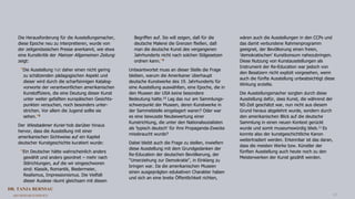 DR. TANJA BERNSAU
ART RESEARCH SERVICE 10
Die Herausforderung für die Ausstellungsmacher,
diese Epoche neu zu interpretieren, wurde von
der zeitgenössischen Presse anerkannt, wie etwa
eine Kunstkritik der Mainzer Allgemeinen Zeitung
zeigt:
"Die Ausstellung hat daher einen nicht gering
zu schätzenden pädagogischen Aspekt und
dieser wird durch die scharfsinnigen Katalog-
vorworte der verantwortlichen amerikanischen
Kunstoffiziere, die eine Deutung dieser Kunst
unter weiter gefaßten europäischen Gesichts-
punkten versuchen, noch besonders unter-
strichen. Vor allem die Jugend sollte sie
sehen."8
Der Wiesbadener Kurier hob darüber hinaus
hervor, dass die Ausstellung mit einer
amerikanischen Sichtweise auf ein Kapitel
deutscher Kunstgeschichte kuratiert wurde:
"Ein Deutscher hätte wahrscheinlich anders
gewählt und anders geordnet – mehr nach
Stilrichtungen, auf die wir eingeschworen
sind: Klassik, Romantik, Biedermeier,
Realismus, Impressionismus. Die Vielfalt
dieser Auslese räumt gleichsam mit diesen
Begriffen auf. Sie will zeigen, daß für die
deutsche Malerei die Grenzen fließen, daß
man die deutsche Kunst des vergangenen
Jahrhunderts nicht nach solchen Stilgesetzen
ordnen kann."9
Unbeantwortet muss an dieser Stelle die Frage
bleiben, warum die Amerikaner überhaupt
deutsche Kunstwerke des 19. Jahrhunderts für
eine Ausstellung auswählten, eine Epoche, die in
den Museen der USA keine besondere
Bedeutung hatte.10 Lag das nur am Sammlungs-
schwerpunkt der Museen, deren Kunstwerke in
der Sammelstelle eingelagert waren? Oder war
es eine bewusste Neubewertung einer
Kunstrichtung, die unter den Nationalsozialisten
als 'typisch deutsch' für ihre Propaganda-Zwecke
missbraucht wurde?
Dabei bleibt auch die Frage zu stellen, inwiefern
diese Ausstellung mit dem Grundgedanken der
Re-Education der deutschen Bevölkerung, der
"Umerziehung zur Demokratie", in Einklang zu
bringen war. Da die amerikanischen Museen
einen ausgeprägten edukativen Charakter haben
und sich an eine breite Öffentlichkeit richten,
wären auch die Ausstellungen in den CCPs und
das damit verbundene Rahmenprogramm
geeignet, der Bevölkerung einen freien,
'demokratischen' Kunstkonsum nahezubringen.
Diese Nutzung von Kunstausstellungen als
Instrument der Re-Education war jedoch von
den Besatzern nicht explizit vorgesehen, wenn
auch die fünfte Ausstellung unbeabsichtigt diese
Wirkung erzielte.
Die Ausstellungsmacher sorgten durch diese
Ausstellung dafür, dass Kunst, die während der
NS-Zeit geschätzt war, nun nicht aus diesem
Grund heraus abgelehnt wurde, sondern durch
den amerikanischen Blick auf die deutsche
Sammlung in einen neuen Kontext gerückt
wurde und somit museumswürdig blieb.11 Es
konnte also der kunstgeschichtliche Kanon
weitertradiert werden. Erkennbar ist das daran,
dass die meisten Werke bzw. Künstler der
fünften Ausstellung auch heute noch zu den
Meisterwerken der Kunst gezählt werden.
 