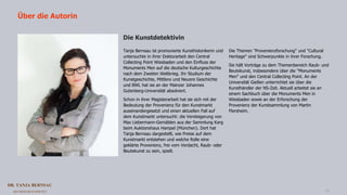 DR. TANJA BERNSAU
ART RESEARCH SERVICE 15
Tanja Bernsau ist promovierte Kunsthistorikerin und
untersuchte in ihrer Doktorarbeit den Central
Collecting Point Wiesbaden und den Einfluss der
Monuments Men auf die deutsche Kulturgeschichte
nach dem Zweiten Weltkrieg. Ihr Studium der
Kunstgeschichte, Mittlere und Neuere Geschichte
und BWL hat sie an der Mainzer Johannes
Gutenberg-Universität absolviert.
Schon in ihrer Magisterarbeit hat sie sich mit der
Bedeutung der Provenienz für den Kunstmarkt
auseinandergesetzt und einen aktuellen Fall auf
dem Kunstmarkt untersucht: die Versteigerung von
Max Liebermann-Gemälden aus der Sammlung Karg
beim Auktionshaus Hampel (München). Dort hat
Tanja Bernsau dargestellt, wie Preise auf dem
Kunstmarkt entstehen und welche Rolle eine
geklärte Provenienz, frei vom Verdacht, Raub- oder
Beutekunst zu sein, spielt.
Die Themen "Provenienzforschung" und "Cultural
Heritage" sind Schwerpunkte in ihrer Forschung.
Sie hält Vorträge zu dem Themenbereich Raub- und
Beutekunst, insbesondere über die "Monuments
Men" und den Central Collecting Point. An der
Universität Gießen unterrichtet sie über die
Kunsthändler der NS-Zeit. Aktuell arbeitet sie an
einem Sachbuch über die Monuments Men in
Wiesbaden sowie an der Erforschung der
Provenienz der Kunstsammlung von Martin
Flersheim.
Über die Autorin
Die Kunstdetektivin
 