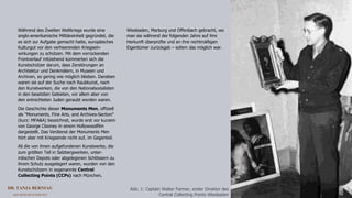 DR. TANJA BERNSAU
ART RESEARCH SERVICE 2
Während des Zweiten Weltkriegs wurde eine
anglo-amerikanische Militäreinheit gegründet, die
es sich zur Aufgabe gemacht hatte, europäisches
Kulturgut vor den verheerenden Kriegsein-
wirkungen zu schützen. Mit dem vorrückenden
Frontverlauf mitziehend kümmerten sich die
Kunstschützer darum, dass Zerstörungen an
Architektur und Denkmälern, in Museen und
Archiven, so gering wie möglich blieben. Daneben
waren sie auf der Suche nach Raubkunst, nach
den Kunstwerken, die von den Nationalsozialisten
in den besetzten Gebieten, vor allem aber von
den entrechteten Juden geraubt worden waren.
Die Geschichte dieser Monuments Men, offiziell
als "Monuments, Fine Arts, and Archives-Section"
(kurz: MFA&A) bezeichnet, wurde erst vor kurzem
von George Clooney in einem Hollywoodfilm
dargestellt. Das Verdienst der Monuments Men
hört aber mit Kriegsende nicht auf, im Gegenteil.
All die von ihnen aufgefundenen Kunstwerke, die
zum größten Teil in Salzbergwerken, unter-
irdischen Depots oder abgelegenen Schlössern zu
ihrem Schutz ausgelagert waren, wurden von den
Kunstschützern in sogenannte Central
Collecting Points (CCPs) nach München,
Wiesbaden, Marburg und Offenbach gebracht, wo
man sie während der folgenden Jahre auf ihre
Herkunft überprüfte und an ihre rechtmäßigen
Eigentümer zurückgab – sofern das möglich war.
Abb. 1: Captain Walter Farmer, erster Direktor des
Central Collecting Points Wiesbaden
 