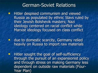 German-Soviet Relations Hitler despised communism and viewed Russia as populated by ethnic Slavs ruled by their Jewish Bolshevik masters; Nazi ideology centered on racial conflict while Marxist ideology focused on class conflict due to domestic scarcity, Germany relied heavily on Russia to import raw materials Hitler sought the goal of self-sufficiency through the pursuit of an expansionist policy and through stress on making Germany less dependent on outside raw materials (Four-Year Plan) 