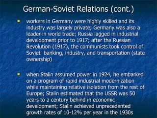German-Soviet Relations (cont.) workers in Germany were highly skilled and its industry was largely private; Germany was also a leader in world trade; Russia lagged in industrial development prior to 1917; after the Russian Revolution (1917), the communists took control of Soviet  banking, industry, and transportation (state ownership) when Stalin assumed power in 1924, he embarked on a program of rapid industrial modernization while maintaining relative isolation from the rest of Europe; Stalin estimated that the USSR was 50 years to a century behind in economic development; Stalin achieved unprecedented growth rates of 10-12% per year in the 1930s 