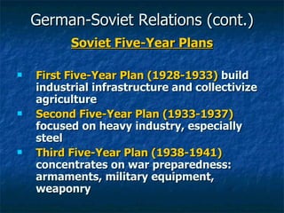 German-Soviet Relations (cont.) Soviet Five-Year Plans First Five-Year Plan (1928-1933)  build industrial infrastructure and collectivize agriculture Second Five-Year Plan (1933-1937)  focused on heavy industry, especially steel Third Five-Year Plan (1938-1941)  concentrates on war preparedness: armaments, military equipment, weaponry  