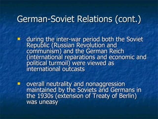 German-Soviet Relations (cont.) during the inter-war period both the Soviet Republic (Russian Revolution and communism) and the German Reich (international reparations and economic and political turmoil) were viewed as international outcasts  overall neutrality and nonaggression maintained by the Soviets and Germans in the 1930s (extension of Treaty of Berlin) was uneasy 