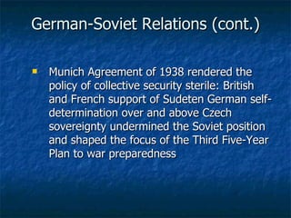 German-Soviet Relations (cont.) Munich Agreement of 1938 rendered the policy of collective security sterile: British and French support of Sudeten German self-determination over and above Czech sovereignty undermined the Soviet position and shaped the focus of the Third Five-Year Plan to war preparedness 